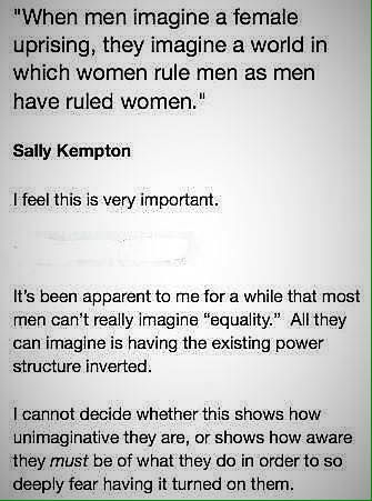 "When men imagine a female uprising, they imagine a world in which women rule men as men have ruled women." -Sally Kempton. I feel this is very important. It's been apparent to me for a while that most men can't really imagine "equality." All they can imagine is having the existing power structure inverted. I cannot decide whether this shows how unimaginative they are, or shows how aware they must be of what they do in order to so deeply fear having it turned on them.