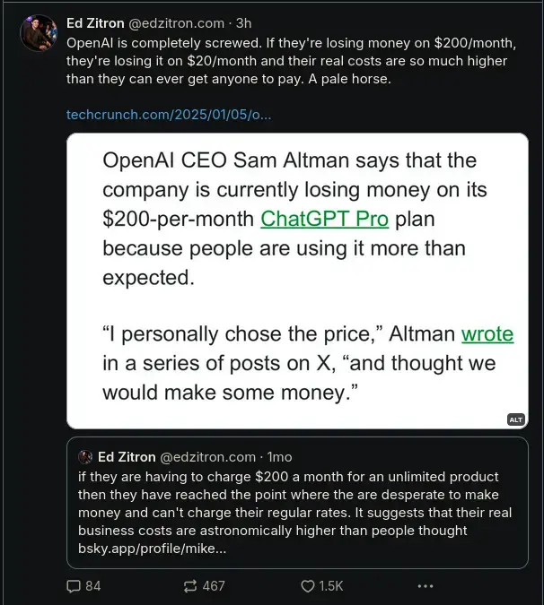 ‪Ed Zitron‬ ‪@edzitron.com‬ · 3h OpenAI is completely screwed. If they're losing money on $200/month, they're losing it on $20/month and their real costs are so much higher than they can ever get anyone to pay. A pale horse. - Screenshot from an article: https://techcrunch.com/2025/01/05/openai-is-losing-money-on-its-pricey-chatgpt-pro-plan-ceo-sam-altman-says/