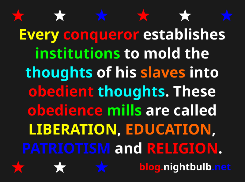 The conquered are taught that they are free. Every conqueror establishes institutions to mold the thoughts of his slaves into obedient thoughts. These obedience mills are called LIBERATION, EDUCATION, PATRIOTISM, and RELIGION.