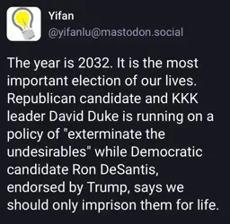 Toot by user Yifan (yifanlu@mastodon.social):

The year is 2032. It is the most important election of our lives. Republican candidate and KKK leader David Duke is running on a policy of "exterminate the undesirables" while Democratic candidate Ron DeSantis, endorsed by Trump, says we should only imprison them for life.