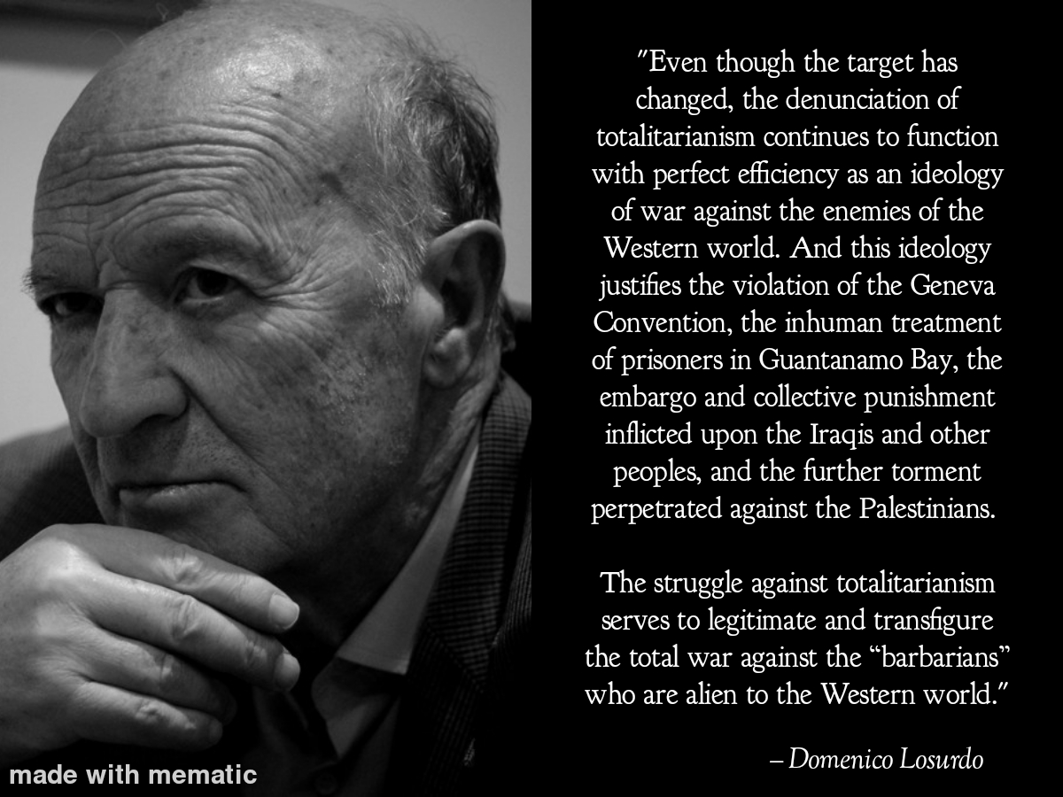 "Even though the target has changed, the denunciation of totalitarianism continues to function with perfect efficiency as an ideology of war against the enemies of the Western world. And this ideology justifies the violation of the Geneva Convention, the inhuman treatment of prisoners in Guantanamo Bay, the embargo and collective punishment inflicted upon the Iraqis and other peoples, and the further torment perpetrated against the Palestinians. The struggle against totalitarianism serves to legitimate and transfigure the total war against the “barbarians” who are alien to the Western world." - Domenico Losurdo