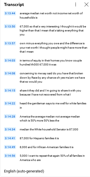screeshot of youtube transcript with text:
3:13:44
average median net worth not income net worth of households is
3:13:50
67,000 so that's very interesting I thought it would be higher than that I mean that's taking everything that you
3:13:57
own minus everything you owe and the difference is your net worth I thought people might have more than that I mean
3:14:03
in terms of equity in their homes you know couple hundred th000 67,000 it was
3:14:08
concerning to me say said do you have that broken down by Race by any chance oh yes ma'am we have that so would you
3:14:15
share it they did and I'm going to share it with you because I have not recovered from what I
3:14:22
heard the gentleman says to me well for white families in
3:14:28
America the average median not average median which is 50% more 50% less the
3:14:34
median the White household Senator is 87,000
3:14:41
87,000 for Hispanic families it is
3:14:49
8,000 and for African-American families it is
3:14:56
5,000 I want to repeat that again 50% of all families in America who are