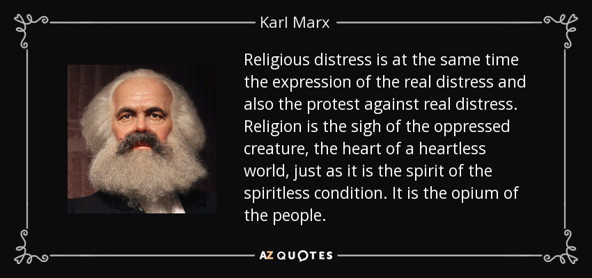 Religious distress is at the same time the expression of the real distress and also the protest against real distress. Religion is the sigh of the oppressed creature, the heart of a heartless world, just as it is the spirit of the spiritless condition. It is the opium of the people