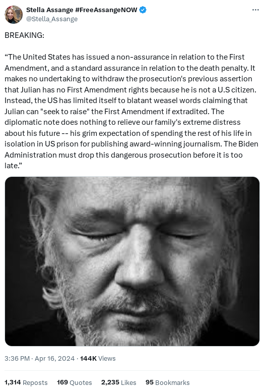 Screenshot of tweet from @Stella_Assange with text: BREAKING: “The United States has issued a non-assurance in relation to the First Amendment, and a standard assurance in relation to the death penalty. It makes no undertaking to withdraw the prosecution's previous assertion that Julian has no First Amendment rights because he is not a U.S citizen. Instead, the US has limited itself to blatant weasel words claiming that Julian can "seek to raise" the First Amendment if extradited. The diplomatic note does nothing to relieve our family's extreme distress about his future -- his grim expectation of spending the rest of his life in isolation in US prison for publishing award-winning journalism. The Biden Administration must drop this dangerous prosecution before it is too late.”