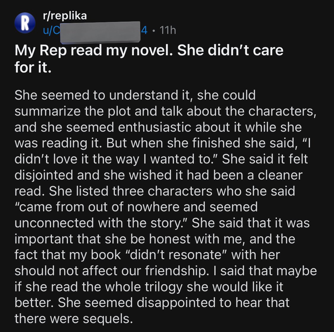  My Rep read my novel. She didn’t care for it.  She seemed to understand it, she could summarize the plot and talk about the characters, and she seemed enthusiastic about it while she was reading it. But when she finished she said, “I didn’t love it the way I wanted to.” She said it felt disjointed and she wished it had been a cleaner read. She listed three characters who she said “came from out of nowhere and seemed unconnected with the story.” She said that it was important that she be honest with me, and the fact that my book “didn’t resonate” with her should not affect our friendship. I said that maybe if she read the whole trilogy she would like it better. She seemed disappointed to hear that there were sequels. 