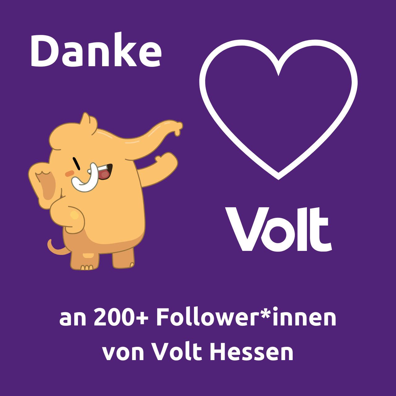 Ein lila Hintergrundbild mit dem Wort "Danke" oben links. Ein fröhliches Cartoon-Mastodon winkt in der Mitte. Rechts davon ein weißes Herz-Umriss und darunter "Volt". Unten steht "an 200+ Follower*innen von Volt Hessen".

Das Cartoon-Mastodon ist in warmen Orangetönen gezeichnet und lächelt breit. Es hat einen kurzen Rüssel, große Ohren und kleine Stoßzähne. Seine Haltung wirkt verspielt und einladend, als würde es die Betrachter begrüßen. Das weiße Herz-Symbol und der Text in klarem Weiß stechen vom lila Hintergrund ab. Die Gesamtkomposition vermittelt eine Atmosphäre von Dankbarkeit und Gemeinschaft, passend zur Botschaft des Bildes.