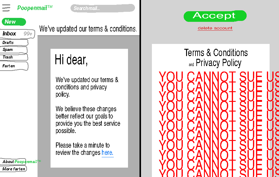 FIRST IMAGE: digital drawing of "poopenmail" email inbox. An email titled "We've updated our terms and conditions" is currently open. The email reads "Hi dear, we've updated our terms and conditions and privacy policy. We believe these changes better reflect our goals to provide you the best service possible. Please take a minute to review the changes here." "here" is a blue link. SECOND IMAGE: A page titled "Terms and conditions and privacy policy". In giant bright red text, it reads "You cannot sue us. You cannot sue us. You cannot sue us. You cannot sue us. You cannot sue us. You cannot sue us. You cannot sue us. You cannot sue us. You cannot sue us. You cannot sue us. You cannot sue us". At the top of the screen is a big green button labeled "accept" and a small red button labeled "delete account".