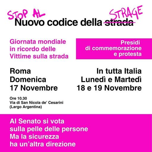 Nuovo codice della strage

Giornata mondiale
in ricordo delle
Vittime sulla strada

Presidi di commemorazione e protesta

Roma
Domenica
17 Novembre

Ore 10.30
Via di San Nicola de' Cesarini
(Largo Argentina)

In tutta Italia
Lunedì e Martedì
18 e 19 Novembre

Al senato si vota
sulla pelle delle persone
ma la sicurezza
ha un'altra direzione