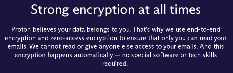 screenshot of protomail website with text: Strong encryption at all times
Proton believes your data belongs to you. That’s why we use end-to-end encryption and zero-access encryption to ensure that only you can read your emails. We cannot read or give anyone else access to your emails. And this encryption happens automatically — no special software or tech skills required.