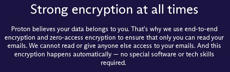 screenshot of protomail website with text: Strong encryption at all times
Proton believes your data belongs to you. That’s why we use end-to-end encryption and zero-access encryption to ensure that only you can read your emails. We cannot read or give anyone else access to your emails. And this encryption happens automatically — no special software or tech skills required.