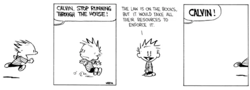 A four panel Calvin and Hobbes newspaper comic strip. 

First panel: Calvin, a small child with "chibi" proportions, spiky hair, and a striped shirt, is running.  The background is blank.

Second panel: a voice from off panel yells "Calvin, stop running through the house!". Calvin skids to a stop. 

Third panel: Calvin looks at the viewer and says "The law is on the books, but it would take all their resources to enforce it."

Fourth panel: Calvin is running again; only his leg is visible on the far right of the panel, the rest of him is offscreen. The voice from off panel yells, louder, "Calvin!"